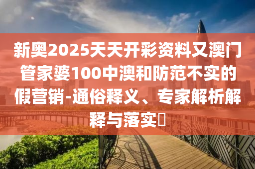 新奧2025天天開彩資料又澳門管家婆100中澳和防范不實的假營銷-通俗釋義、專家解析解釋與落實?